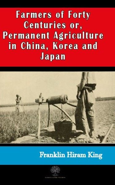 Farmers of Forty Centuries or Permanent Agriculture in China Korea and Japan – Franklin Hiram King – Platanus Publishing